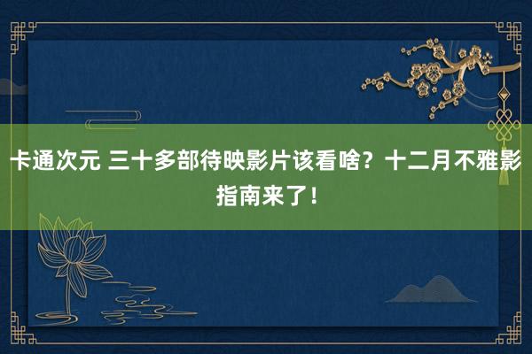 卡通次元 三十多部待映影片该看啥？十二月不雅影指南来了！