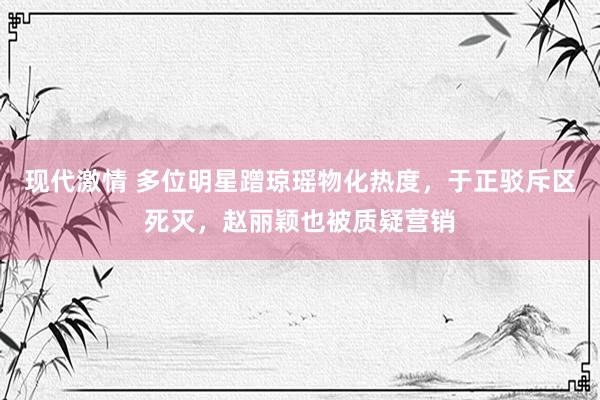 现代激情 多位明星蹭琼瑶物化热度，于正驳斥区死灭，赵丽颖也被质疑营销