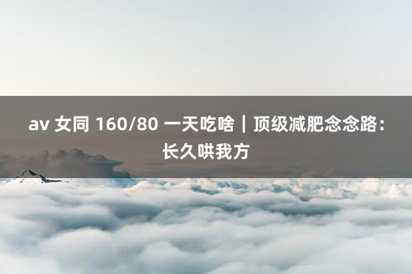 av 女同 160/80 一天吃啥｜顶级减肥念念路：长久哄我方