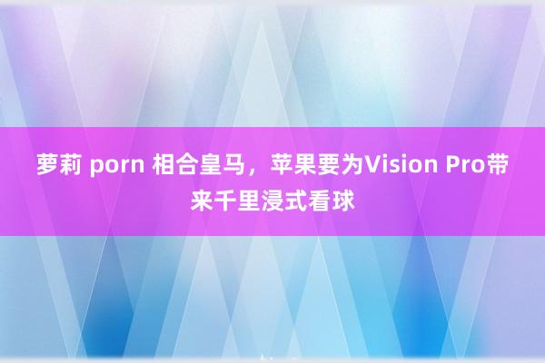 萝莉 porn 相合皇马，苹果要为Vision Pro带来千里浸式看球