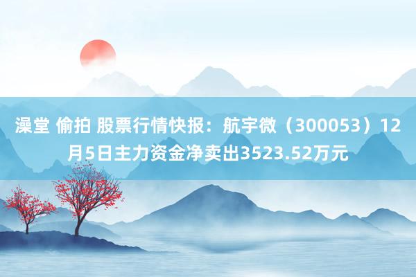 澡堂 偷拍 股票行情快报：航宇微（300053）12月5日主力资金净卖出3523.52万元