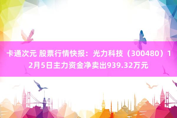 卡通次元 股票行情快报：光力科技（300480）12月5日主力资金净卖出939.32万元