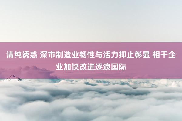 清纯诱惑 深市制造业韧性与活力抑止彰显 相干企业加快改进逐浪国际