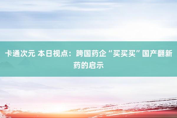 卡通次元 本日视点：跨国药企“买买买”国产翻新药的启示