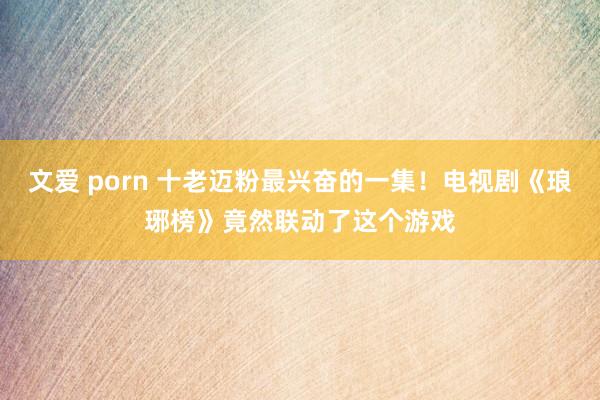 文爱 porn 十老迈粉最兴奋的一集！电视剧《琅琊榜》竟然联动了这个游戏
