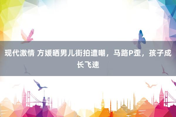 现代激情 方媛晒男儿街拍遭嘲，马路P歪，孩子成长飞速