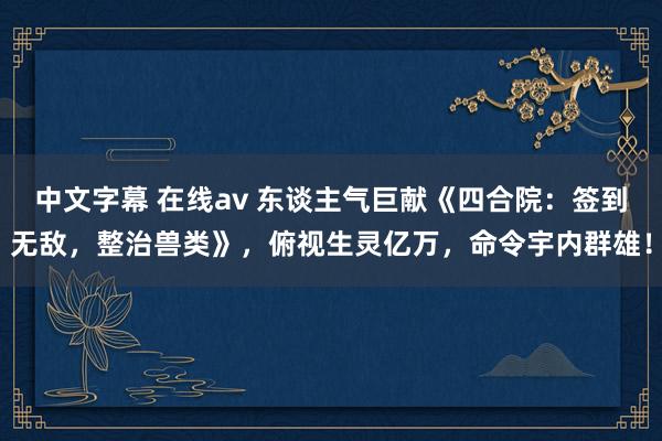 中文字幕 在线av 东谈主气巨献《四合院：签到无敌，整治兽类》，俯视生灵亿万，命令宇内群雄！
