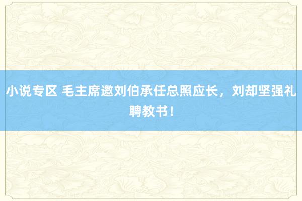 小说专区 毛主席邀刘伯承任总照应长，刘却坚强礼聘教书！