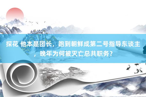 探花 他本是团长，跑到朝鲜成第二号指导东谈主，晚年为何被灭亡总共职务？
