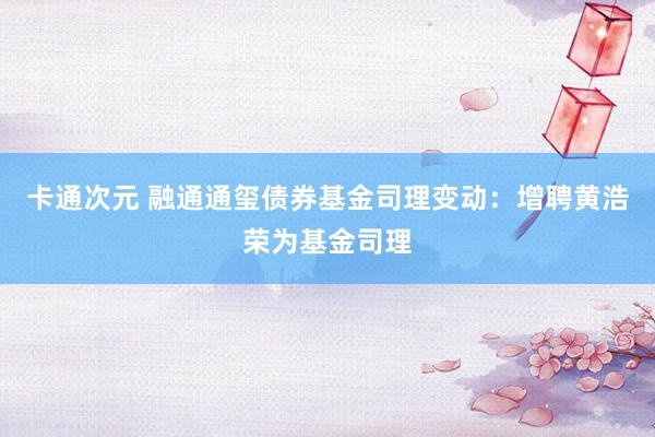 卡通次元 融通通玺债券基金司理变动：增聘黄浩荣为基金司理