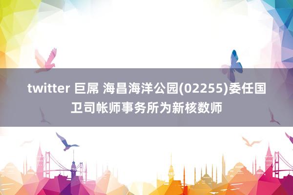 twitter 巨屌 海昌海洋公园(02255)委任国卫司帐师事务所为新核数师