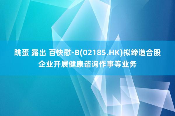 跳蛋 露出 百快慰-B(02185.HK)拟缔造合股企业开展健康谘询作事等业务