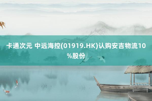 卡通次元 中远海控(01919.HK)认购安吉物流10%股份
