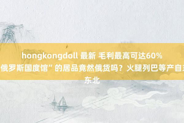 hongkongdoll 最新 毛利最高可达60%！“俄罗斯国度馆”的居品竟然俄货吗？火腿列巴等产自东北