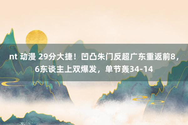 nt 动漫 29分大捷！凹凸朱门反超广东重返前8，6东谈主上双爆发，单节轰34-14