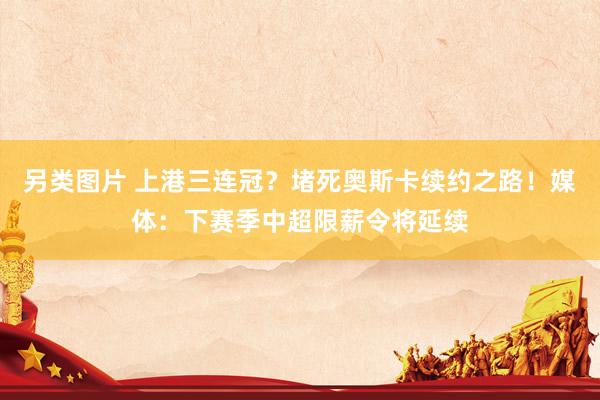 另类图片 上港三连冠？堵死奥斯卡续约之路！媒体：下赛季中超限薪令将延续
