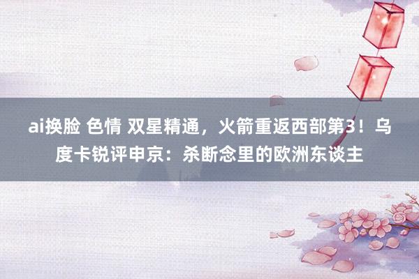 ai换脸 色情 双星精通，火箭重返西部第3！乌度卡锐评申京：杀断念里的欧洲东谈主