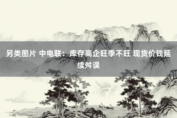 另类图片 中电联：库存高企旺季不旺 现货价钱延续舛误