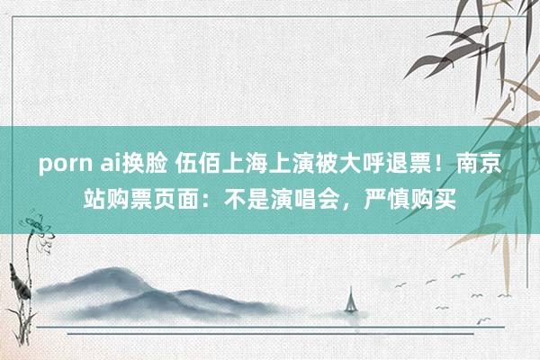 porn ai换脸 伍佰上海上演被大呼退票！南京站购票页面：不是演唱会，严慎购买