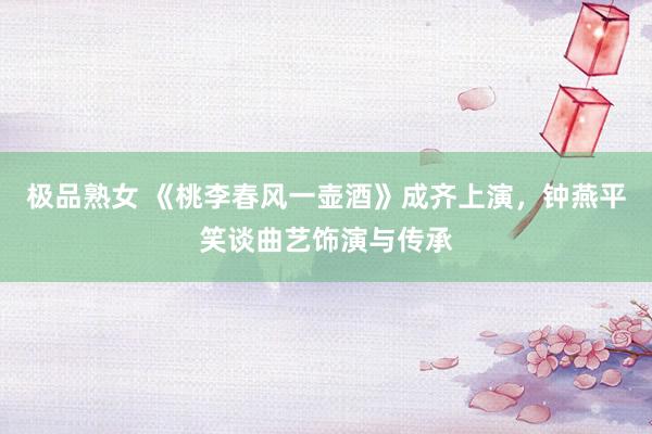 极品熟女 《桃李春风一壶酒》成齐上演，钟燕平笑谈曲艺饰演与传承