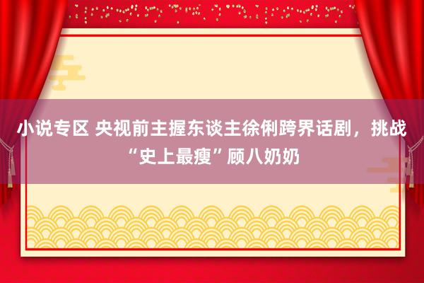小说专区 央视前主握东谈主徐俐跨界话剧，挑战“史上最瘦”顾八奶奶