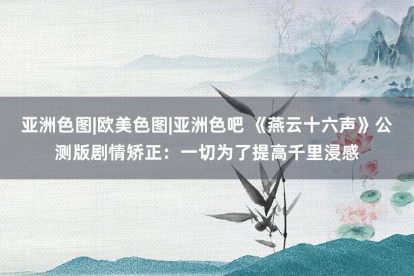 亚洲色图|欧美色图|亚洲色吧 《燕云十六声》公测版剧情矫正：一切为了提高千里浸感