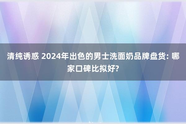 清纯诱惑 2024年出色的男士洗面奶品牌盘货: 哪家口碑比拟好?