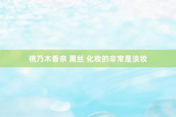 桃乃木香奈 黑丝 化妆的非常是淡妆