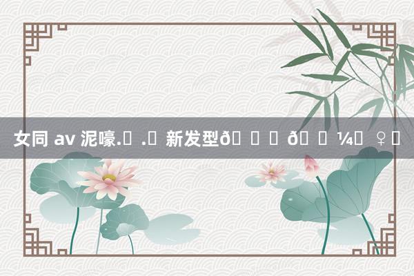 女同 av 泥嚎.ᐟ.ᐟ新发型💇🏼‍♀️