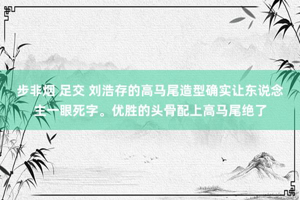 步非烟 足交 刘浩存的高马尾造型确实让东说念主一眼死字。优胜的头骨配上高马尾绝了