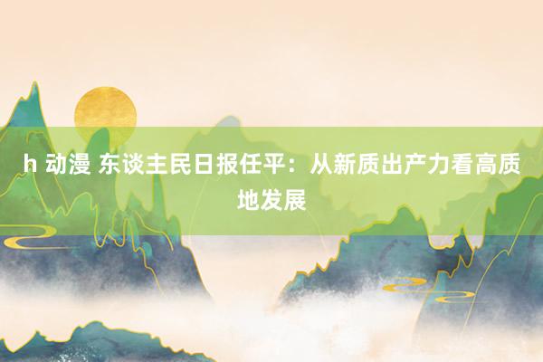 h 动漫 东谈主民日报任平：从新质出产力看高质地发展