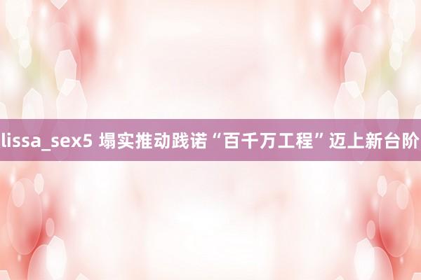 lissa_sex5 塌实推动践诺“百千万工程”迈上新台阶