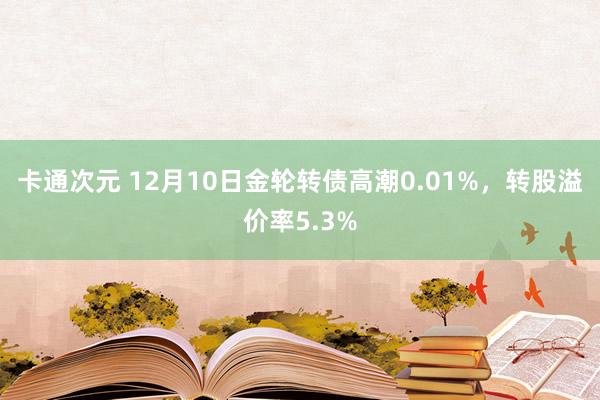 卡通次元 12月10日金轮转债高潮0.01%，转股溢价率5.3%