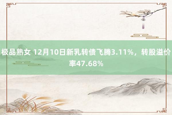 极品熟女 12月10日新乳转债飞腾3.11%，转股溢价率47.68%
