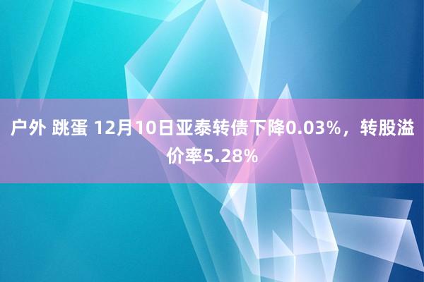 户外 跳蛋 12月10日亚泰转债下降0.03%，转股溢价率5.28%