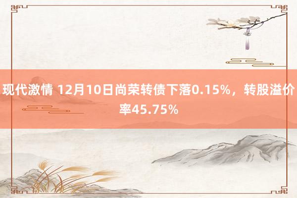 现代激情 12月10日尚荣转债下落0.15%，转股溢价率45.75%