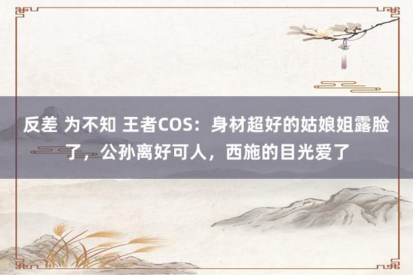 反差 为不知 王者COS：身材超好的姑娘姐露脸了，公孙离好可人，西施的目光爱了