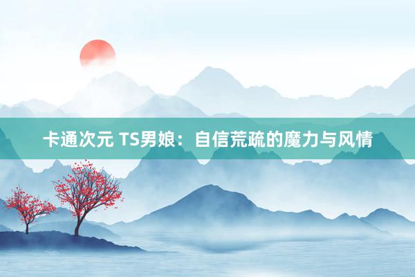 卡通次元 TS男娘：自信荒疏的魔力与风情