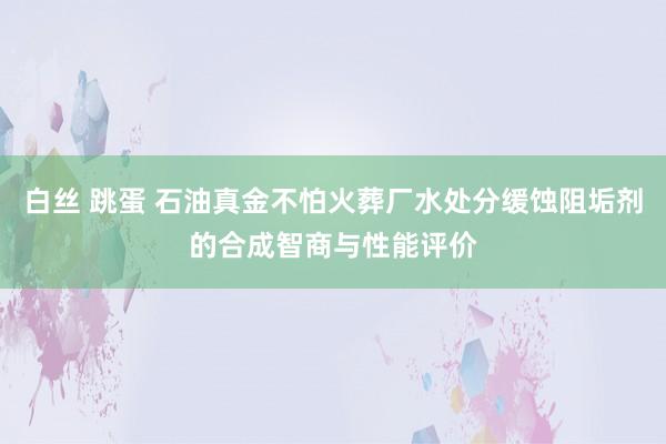 白丝 跳蛋 石油真金不怕火葬厂水处分缓蚀阻垢剂的合成智商与性能评价