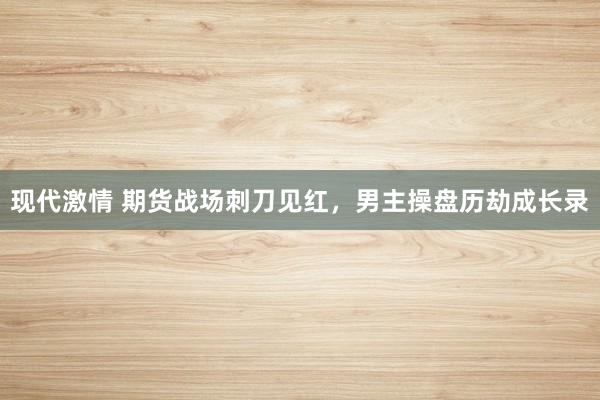 现代激情 期货战场刺刀见红，男主操盘历劫成长录