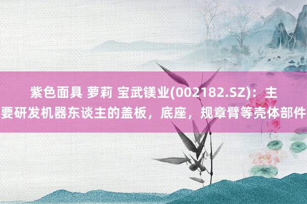 紫色面具 萝莉 宝武镁业(002182.SZ)：主要研发机器东谈主的盖板，底座，规章臂等壳体部件