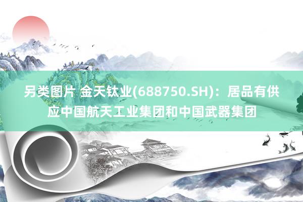 另类图片 金天钛业(688750.SH)：居品有供应中国航天工业集团和中国武器集团
