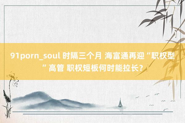 91porn_soul 时隔三个月 海富通再迎“职权型”高管 职权短板何时能拉长？