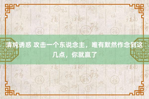 清纯诱惑 攻击一个东说念主，唯有默然作念到这几点，你就赢了