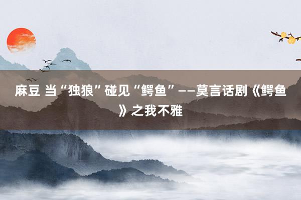 麻豆 当“独狼”碰见“鳄鱼”——莫言话剧《鳄鱼》之我不雅
