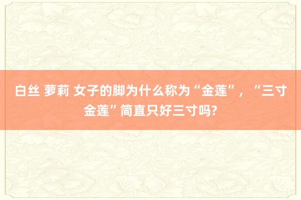 白丝 萝莉 女子的脚为什么称为“金莲”，“三寸金莲”简直只好三寸吗?