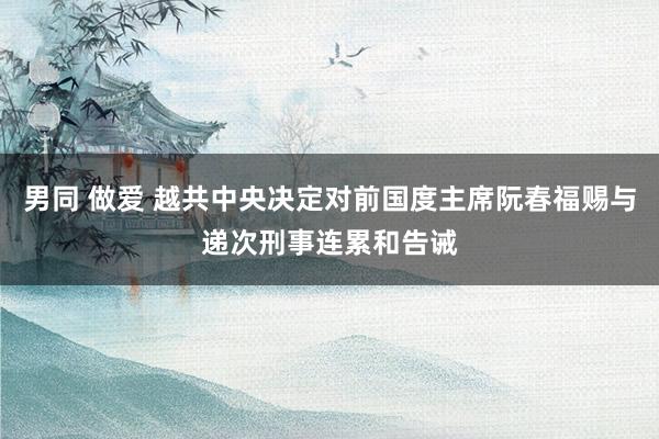 男同 做爱 越共中央决定对前国度主席阮春福赐与递次刑事连累和告诫