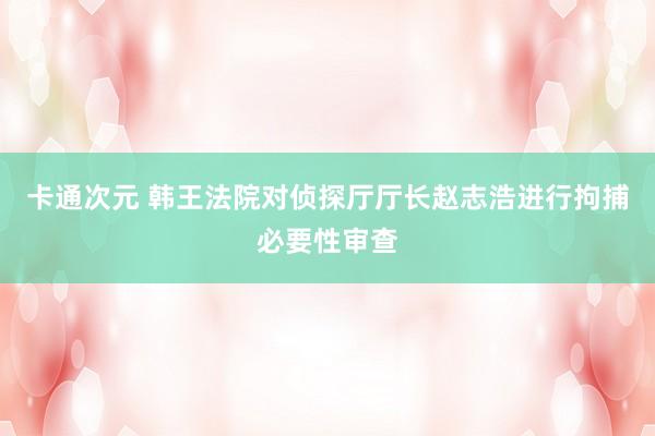 卡通次元 韩王法院对侦探厅厅长赵志浩进行拘捕必要性审查