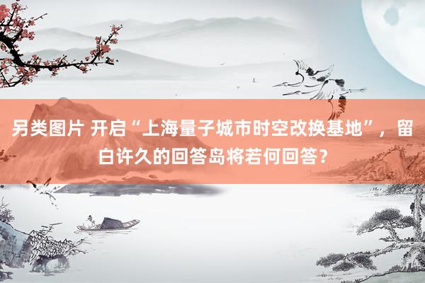 另类图片 开启“上海量子城市时空改换基地”，留白许久的回答岛将若何回答？