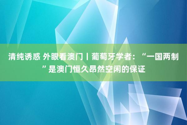 清纯诱惑 外眼看澳门丨葡萄牙学者：“一国两制”是澳门恒久昂然空闲的保证